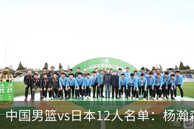 中国男篮vs日本12人名单：杨瀚森PK日本归化内线霍金森领衔4组对决
