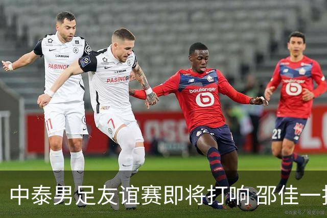 中泰男足友谊赛即将打响 邵佳一挂帅国足主场首秀全力争胜