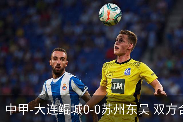 中甲-大连鲲城0-0苏州东吴 双方合计仅2射正 东吴摆脱垫底