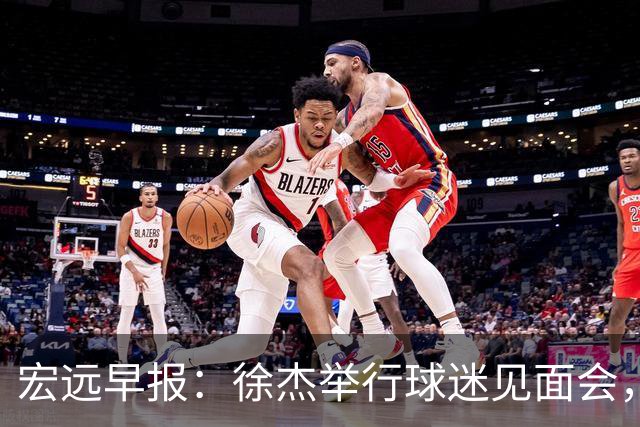 宏远早报：徐杰举行球迷见面会，杜锋获爱将感激，王洪泽签约新合约