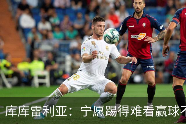 库库雷利亚：宁愿踢得难看赢球不愿踢得漂亮输球 我们已练习点球