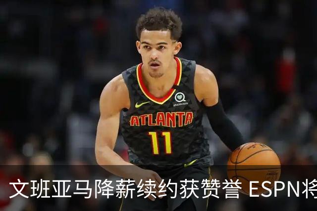 文班亚马降薪续约获赞誉 ESPN将马刺列为实力榜第二