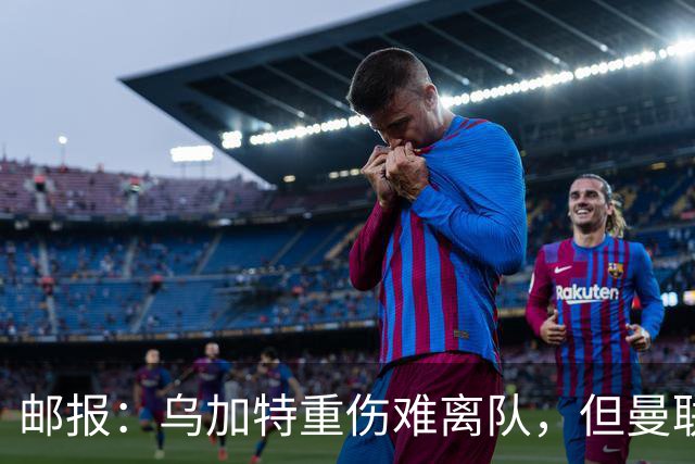 邮报：乌加特重伤难离队，但曼联引进埃德松和M费计划不受影响