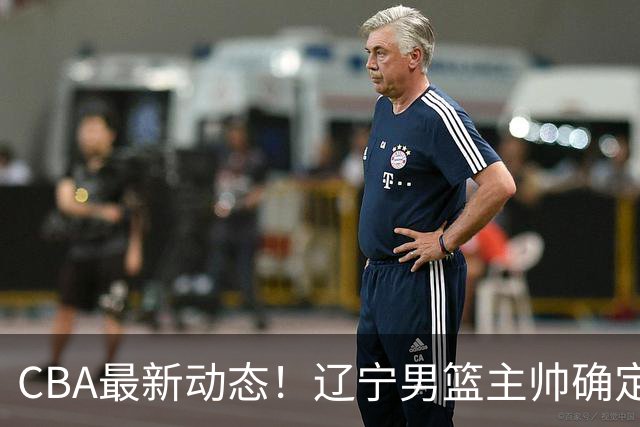 CBA最新动态！辽宁男篮主帅确定，崔永熙或将离开广东宏远